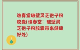 谯春堂破壁灵芝孢子粉胶囊(谯春堂：破壁灵芝孢子粉胶囊带来健康好处)