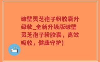 破壁灵芝孢子粉胶囊升级款_全新升级版破壁灵芝孢子粉胶囊，高效吸收，健康守护)