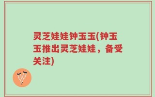 灵芝娃娃钟玉玉(钟玉玉推出灵芝娃娃，备受关注)