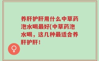 养肝护肝用什么中草药泡水喝最好(中草药泡水喝，这几种最适合养肝护肝！
