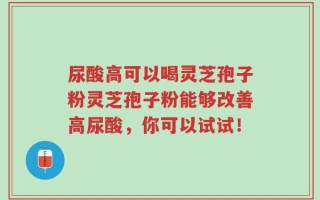 尿酸高可以喝灵芝孢子粉灵芝孢子粉能够改善高尿酸，你可以试试！