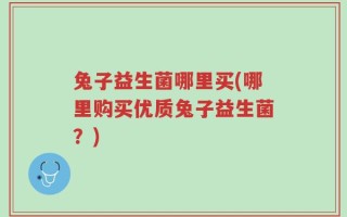 兔子益生菌哪里买(哪里购买优质兔子益生菌？)