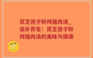 灵芝孢子粉炖猪肉汤_滋补养生：灵芝孢子粉炖猪肉汤的美味与健康