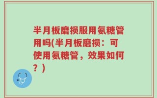 半月板磨损服用氨糖管用吗(半月板磨损：可使用氨糖管，效果如何？)