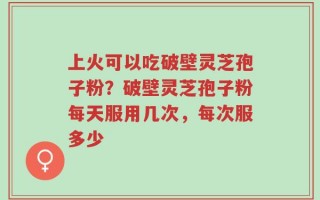 上火可以吃破壁灵芝孢子粉？破壁灵芝孢子粉每天服用几次，每次服多少