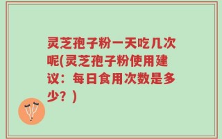 灵芝孢子粉一天吃几次呢(灵芝孢子粉使用建议：每日食用次数是多少？)