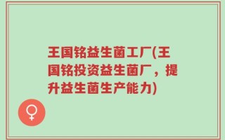 王国铭益生菌工厂(王国铭投资益生菌厂，提升益生菌生产能力)