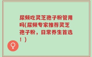 尿频吃灵芝孢子粉管用吗(尿频专家推荐灵芝孢子粉，日常养生首选！)