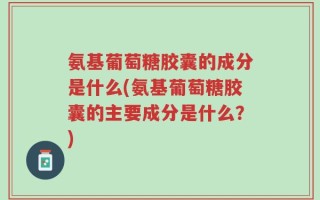 氨基葡萄糖胶囊的成分是什么(氨基葡萄糖胶囊的主要成分是什么？)