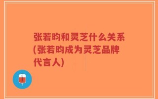 张若昀和灵芝什么关系(张若昀成为灵芝品牌代言人)