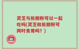 灵芝与熊胆粉可以一起吃吗(灵芝和熊胆粉可同时食用吗？)