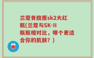 兰蔻骨胶原sk2大红瓶(兰蔻与SK-II瓶瓶相对比，哪个更适合你的肌肤？)