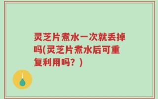 灵芝片煮水一次就丢掉吗(灵芝片煮水后可重复利用吗？)