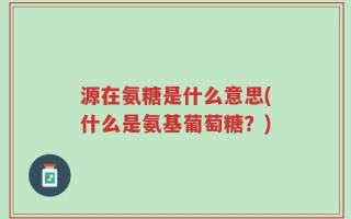 源在氨糖是什么意思(什么是氨基葡萄糖？)
