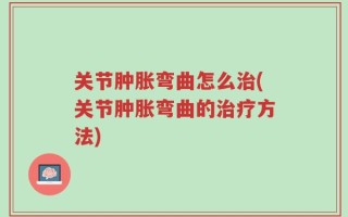 关节肿胀弯曲怎么治(关节肿胀弯曲的治疗方法)