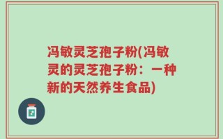 冯敏灵芝孢子粉(冯敏灵的灵芝孢子粉：一种新的天然养生食品)