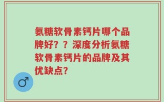 氨糖软骨素钙片哪个品牌好？？深度分析氨糖软骨素钙片的品牌及其优缺点？