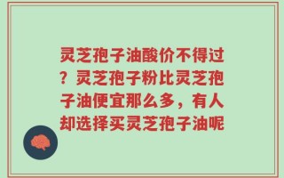 灵芝孢子油酸价不得过？灵芝孢子粉比灵芝孢子油便宜那么多，有人却选择买灵芝孢子油呢