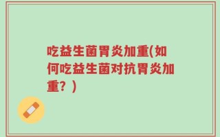 吃益生菌胃炎加重(如何吃益生菌对抗胃炎加重？)