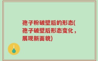 孢子粉破壁后的形态(孢子破壁后形态变化，展现新面貌)