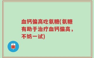 血钙偏高吃氨糖(氨糖有助于治疗血钙偏高，不妨一试)