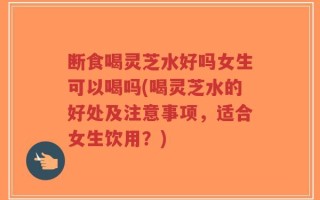 断食喝灵芝水好吗女生可以喝吗(喝灵芝水的好处及注意事项，适合女生饮用？)