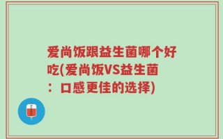 爱尚饭跟益生菌哪个好吃(爱尚饭VS益生菌：口感更佳的选择)