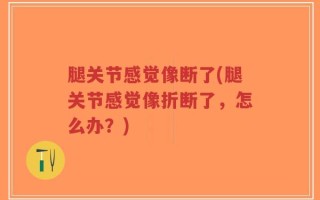 腿关节感觉像断了(腿关节感觉像折断了，怎么办？)