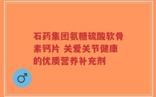 石药集团氨糖硫酸软骨素钙片 关爱关节健康的优质营养补充剂