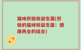 猫咪积极和益生菌(积极的猫咪和益生菌：健康两全的组合)