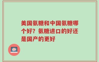 美国氨糖和中国氨糖哪个好？氨糖进口的好还是国产的更好