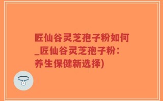 匠仙谷灵芝孢子粉如何_匠仙谷灵芝孢子粉：养生保健新选择)