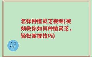 怎样种植灵芝视频(视频教你如何种植灵芝，轻松掌握技巧)