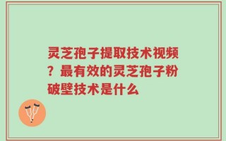 灵芝孢子提取技术视频？最有效的灵芝孢子粉破壁技术是什么