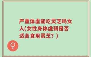 严重体虚能吃灵芝吗女人(女性身体虚弱是否适合食用灵芝？)