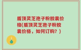 盾顶灵芝孢子粉胶囊价格(盾顶灵芝孢子粉胶囊价格，如何订购？)