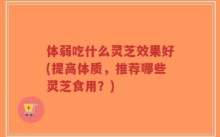 体弱吃什么灵芝效果好(提高体质，推荐哪些灵芝食用？)