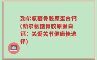 劲尔氨糖骨胶原蛋白钙(劲尔氨糖骨胶原蛋白钙：关爱关节健康佳选择)