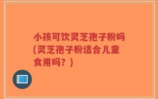 小孩可饮灵芝孢子粉吗(灵芝孢子粉适合儿童食用吗？)