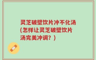 灵芝破壁饮片冲不化汤(怎样让灵芝破壁饮片汤完美冲调？)