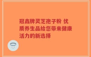 冠鑫牌灵芝孢子粉 优质养生品给您带来健康活力的新选择