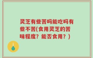 灵芝有些苦吗能吃吗有些不苦(食用灵芝的苦味程度？能否食用？)
