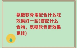 氨糖软骨素配合什么吃效果好一些(搭配什么食物，氨糖软骨素效果更佳)