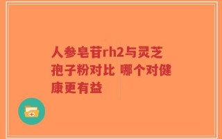人参皂苷rh2与灵芝孢子粉对比 哪个对健康更有益