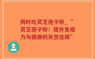 同时吃灵芝孢子粉_“灵芝孢子粉：提升免疫力与健康的天然选择”