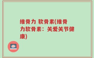 维骨力 软骨素(维骨力软骨素：关爱关节健康)