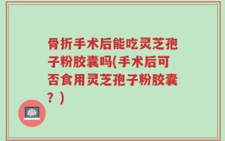 骨折手术后能吃灵芝孢子粉胶囊吗(手术后可否食用灵芝孢子粉胶囊？)