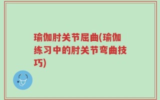 瑜伽肘关节屈曲(瑜伽练习中的肘关节弯曲技巧)