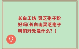 长白工坊 灵芝孢子粉好吗(长白山灵芝孢子粉的好处是什么？)