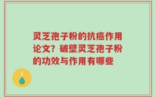 灵芝孢子粉的抗癌作用论文？破壁灵芝孢子粉的功效与作用有哪些